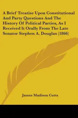 A Brief Treatise Upon Constitutional And Party Questions And The History Of Political Parties, As I Received It Orally From The Late Senator Stephen A