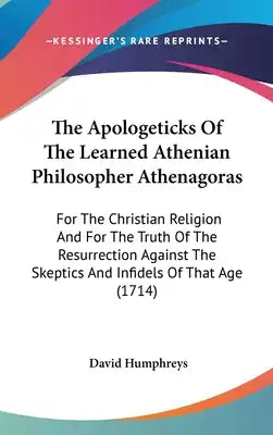 The Apologeticks Of The Learned Athenian Philosopher Athenagoras: For The Christian Religion And For The Truth Of The Resurrection Against The Skeptic