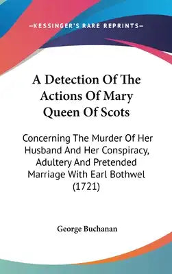A Detection Of The Actions Of Mary Queen Of Scots: Concerning The Murder Of Her Husband And Her Conspiracy, Adultery And Pretended Marriage With Earl