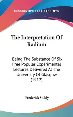 The Interpretation Of Radium: Being The Substance Of Six Free Popular Experimental Lectures Delivered At The University Of Glasgow (1912)