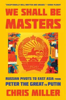We Shall Be Masters: Russian Pivots to East Asia from Peter the Great to Putin