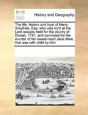 The life, history and tryal of Harry Smythee, Esq: who was try'd at the Lent assizes held for the county of Dorset, 1741: and convicted for the murder