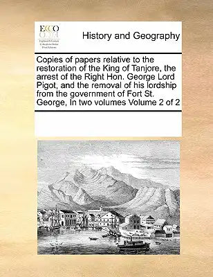 Copies of Papers Relative to the Restoration of the King of Tanjore, the Arrest of the Right Hon. George Lord Pigot, and the Removal of His Lordship f