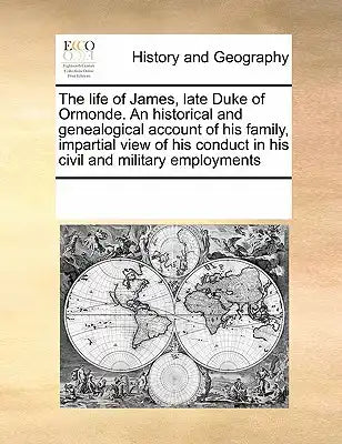 The life of James, late Duke of Ormonde. An historical and genealogical account of his family, impartial view of his conduct in his civil and military