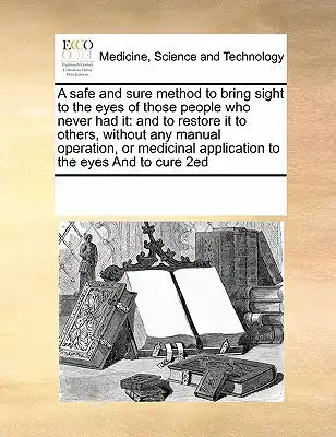 A safe and sure method to bring sight to the eyes of those people who never had it: and to restore it to others, without any manual operation, or medi