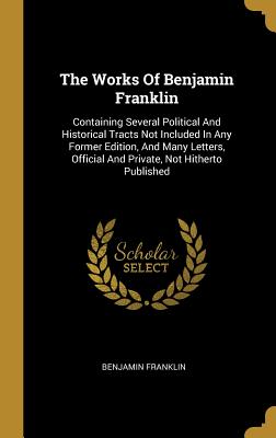 The Works Of Benjamin Franklin: Containing Several Political And Historical Tracts Not Included In Any Former Edition, And Many Letters, Official And