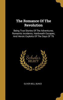 The Romance Of The Revolution: Being True Stories Of The Adventures, Romantic Incidents, Hairbreath Escapes, And Heroic Exploits Of The Days Of '76