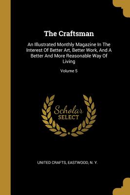 The Craftsman: An Illustrated Monthly Magazine In The Interest Of Better Art, Better Work, And A Better And More Reasonable Way Of Li