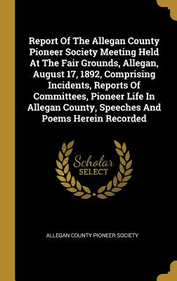 Report Of The Allegan County Pioneer Society Meeting Held At The Fair Grounds, Allegan, August 17, 1892, Comprising Incidents, Reports Of Committees,