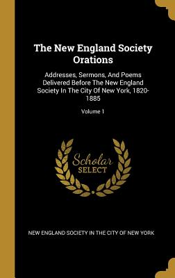 The New England Society Orations: Addresses, Sermons, And Poems Delivered Before The New England Society In The City Of New York, 1820-1885; Volume 1
