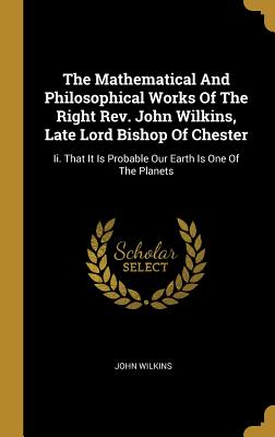 The Mathematical And Philosophical Works Of The Right Rev. John Wilkins, Late Lord Bishop Of Chester: Ii. That It Is Probable Our Earth Is One Of The
