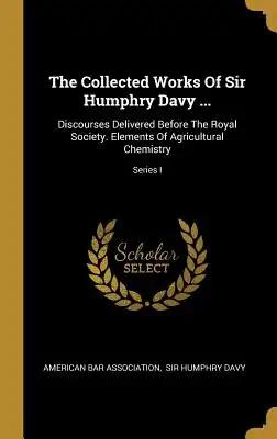 The Collected Works Of Sir Humphry Davy ...: Discourses Delivered Before The Royal Society. Elements Of Agricultural Chemistry; Series I