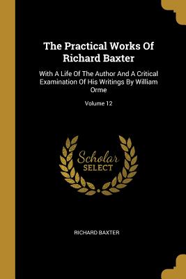 The Practical Works Of Richard Baxter: With A Life Of The Author And A Critical Examination Of His Writings By William Orme; Volume 12