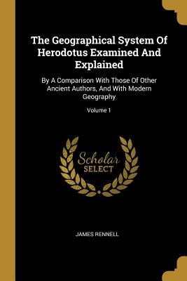 The Geographical System of Herodotus Examined and Explained: By a Comparison with Those of Other Ancient Authors, and with Modern Geography; Volume 1