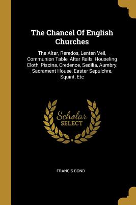 The Chancel Of English Churches: The Altar, Reredos, Lenten Veil, Communion Table, Altar Rails, Houseling Cloth, Piscina, Credence, Sedilia, Aumbry, S