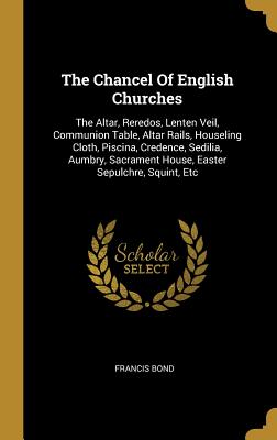The Chancel of English Churches: The Altar, Reredos, Lenten Veil, Communion Table, Altar Rails, Houseling Cloth, Piscina, Credence, Sedilia, Aumbry, S