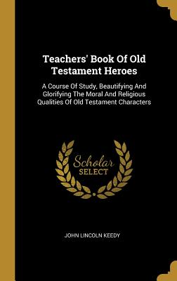 Teachers' Book of Old Testament Heroes: A Course of Study, Beautifying and Glorifying the Moral and Religious Qualities of Old Testament Characters