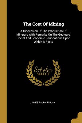 The Cost of Mining: A Discussion of the Production of Minerals with Remarks on the Geologic, Social and Economic Foundations Upon Which It