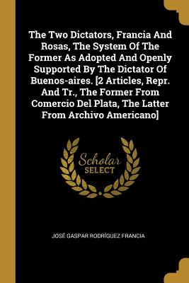 The Two Dictators, Francia and Rosas, the System of the Former as Adopted and Openly Supported by the Dictator of Buenos-Aires. [2 Articles, Repr. and