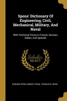 Spons' Dictionary of Engineering, Civil, Mechanical, Military, and Naval: With Technical Terms in French, German, Italian, and Spanish