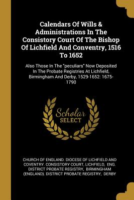 Calendars Of Wills & Administrations In The Consistory Court Of The Bishop Of Lichfield And Conventry, 1516 To 1652: Also Those In The peculiars Now D