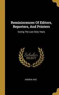 Reminiscences Of Editors, Reporters, And Printers: During The Last Sixty Years
