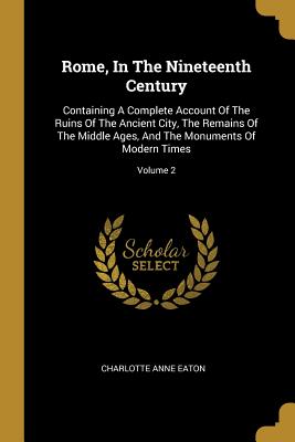 Rome, In The Nineteenth Century: Containing A Complete Account Of The Ruins Of The Ancient City, The Remains Of The Middle Ages, And The Monuments Of