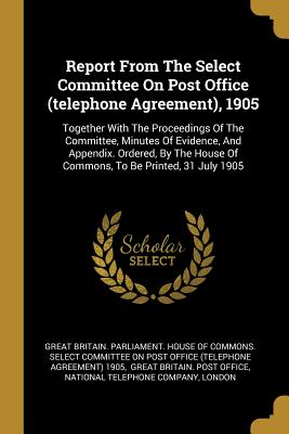 Report From The Select Committee On Post Office (telephone Agreement), 1905: Together With The Proceedings Of The Committee, Minutes Of Evidence, And