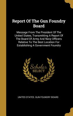 Report Of The Gun Foundry Board: Message From The President Of The United States, Transmitting A Report Of The Board Of Army And Navy Officers Relativ