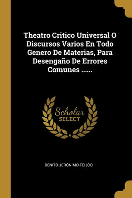 Theatro Critico Universal O Discursos Varios En Todo Genero De Materias, Para Desengaño De Errores Comunes ......