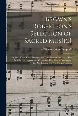 Brown's Robertson's Selection of Sacred Mus[ic]: in Four Vocal Parts, Enlarged and Greatly Improved: to Which is Affixed, a Supplement, Containing Fif