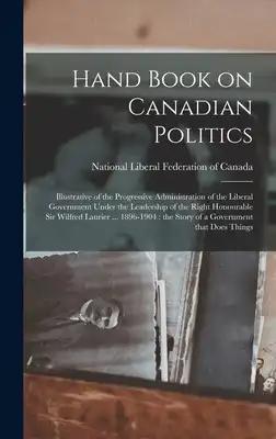Hand Book on Canadian Politics [microform]: Illustrative of the Progressive Administration of the Liberal Government Under the Leadership of the Right