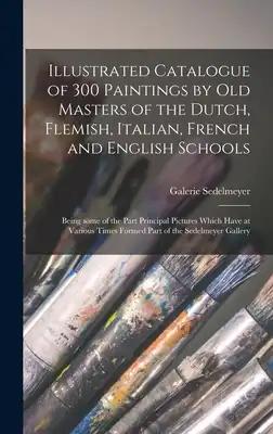 Illustrated Catalogue of 300 Paintings by Old Masters of the Dutch, Flemish, Italian, French and English Schools: Being Some of the Part Principal Pic