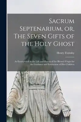 Sacrum Septenarium, or, The Seven Gifts of the Holy Ghost: as Exemplified in the Life and Person of the Blessed Virgin for the Guidance and Instructio