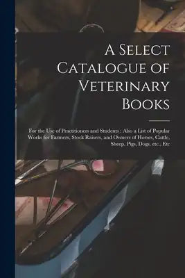 A Select Catalogue of Veterinary Books [microform]: for the Use of Practitioners and Students: Also a List of Popular Works for Farmers, Stock Raisers
