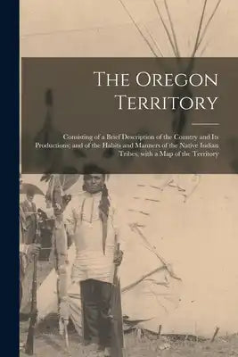 The Oregon Territory [microform]: Consisting of a Brief Description of the Country and Its Productions; and of the Habits and Manners of the Native In