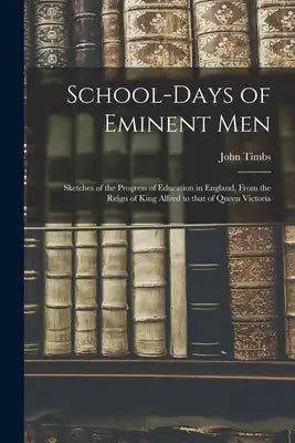 School-days of Eminent Men: Sketches of the Progress of Education in England, From the Reign of King Alfred to That of Queen Victoria