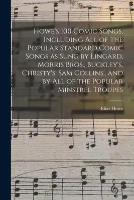 Howe's 100 Comic Songs, Including All of the Popular Standard Comic Songs as Sung by Lingard, Morris Bros., Buckley's, Christy's, Sam Collins', and by