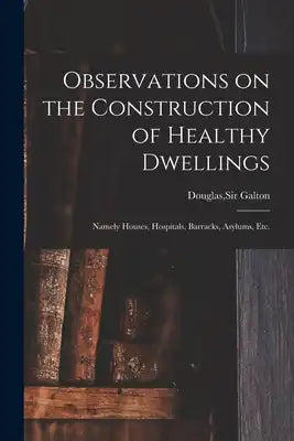 Observations on the Construction of Healthy Dwellings: Namely Houses, Hospitals, Barracks, Asylums, Etc.