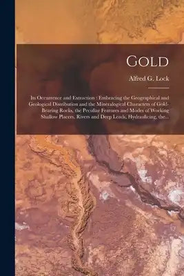 Gold: Its Occurrence and Extraction [microform]: Embracing the Geographical and Geological Distribution and the Mineralogical Characters of Gold-beari