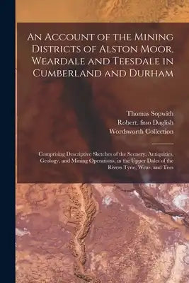 An Account of the Mining Districts of Alston Moor, Weardale and Teesdale in Cumberland and Durham: Comprising Descriptive Sketches of the Scenery, Ant