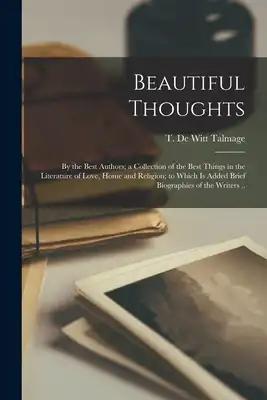 Beautiful Thoughts: by the Best Authors; a Collection of the Best Things in the Literature of Love, Home and Religion; to Which is Added Brief Biograp
