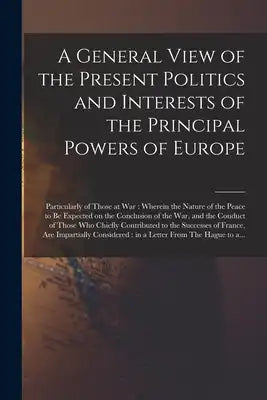 A General View of the Present Politics and Interests of the Principal Powers of Europe [microform]: Particularly of Those at War: Wherein the Nature o