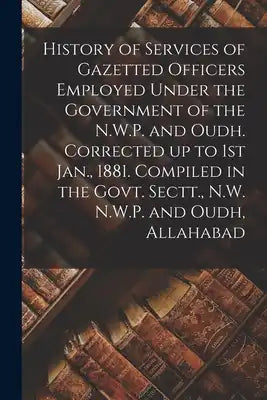 History of Services of Gazetted Officers Employed Under the Government of the N.W.P. and Oudh. Corrected up to 1st Jan., 1881. Compiled in the Govt. S