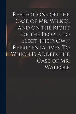 Reflections on the Case of Mr. Wilkes, and on the Right of the People to Elect Their Own Representatives. To Which is Added, The Case of Mr. Walpole