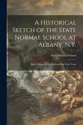 A Historical Sketch of the State Normal School at Albany, N.Y.: and a History of Its Graduates for Forty Years