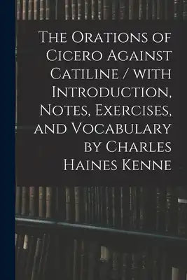 The Orations of Cicero Against Catiline / With Introduction, Notes, Exercises, and Vocabulary by Charles Haines Kenne