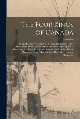 The Four Kings of Canada: Being a Succint Account of the Four Indian Princes Lately Arriv'd From North America. With a Particular Description of Their