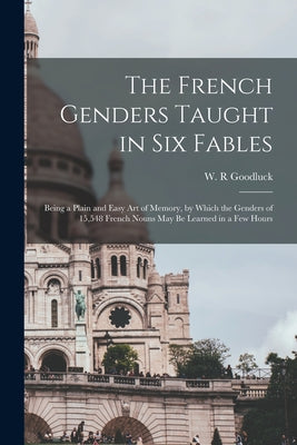 The French Genders Taught in Six Fables [microform]: Being a Plain and Easy Art of Memory, by Which the Genders of 15,548 French Nouns May Be Learned