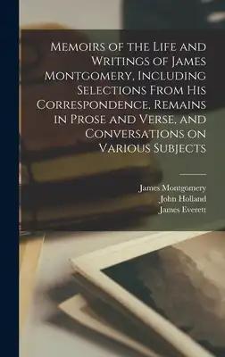 Memoirs of the Life and Writings of James Montgomery, Including Selections From His Correspondence, Remains in Prose and Verse, and Conversations on V